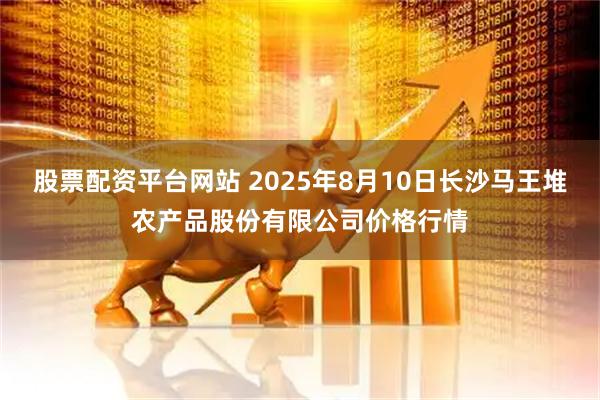 股票配资平台网站 2025年8月10日长沙马王堆农产品股份有限公司价格行情