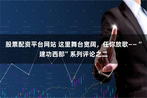 股票配资平台网站 这里舞台宽阔，任你放歌——“建功西部”系列评论之二