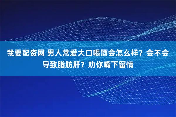 我要配资网 男人常爱大口喝酒会怎么样？会不会导致脂肪肝？劝你嘴下留情