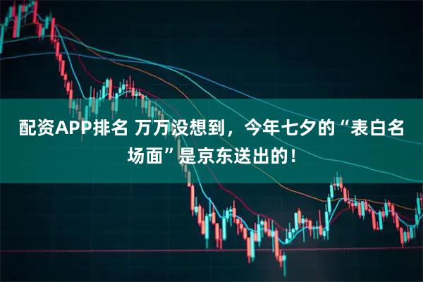 配资APP排名 万万没想到，今年七夕的“表白名场面”是京东送出的！