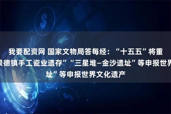 我要配资网 国家文物局答每经：“十五五”将重点推进“景德镇手工瓷业遗存”“三星堆—金沙遗址”等申报世界文化遗产