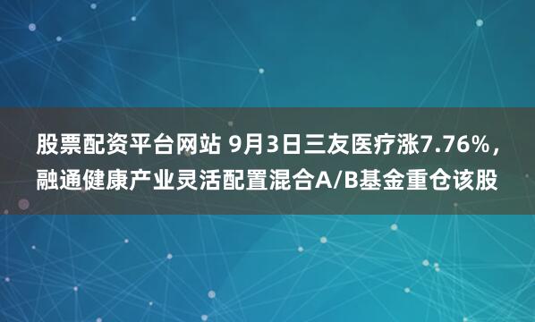 股票配资平台网站 9月3日三友医疗涨7.76%，融通健康产业灵活配置混合A/B基金重仓该股