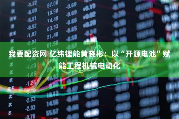 我要配资网 亿纬锂能黄晓彬：以“开源电池”赋能工程机械电动化