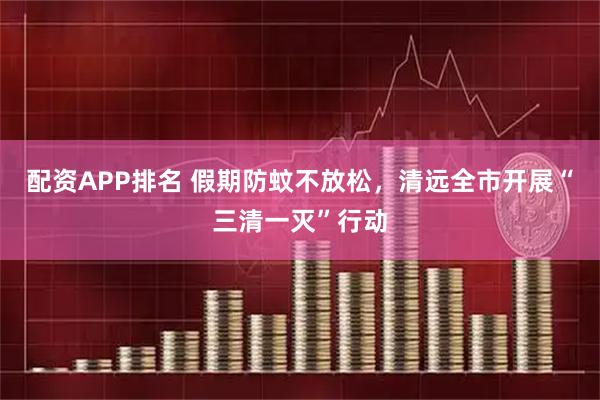 配资APP排名 假期防蚊不放松，清远全市开展“三清一灭”行动