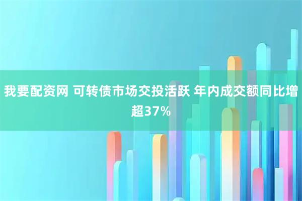 我要配资网 可转债市场交投活跃 年内成交额同比增超37%