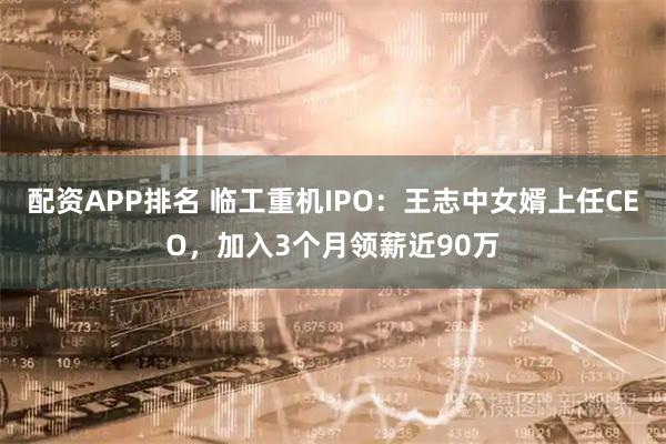 配资APP排名 临工重机IPO：王志中女婿上任CEO，加入3个月领薪近90万