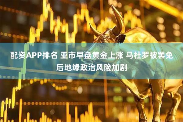 配资APP排名 亚市早盘黄金上涨 马杜罗被罢免后地缘政治风险加剧