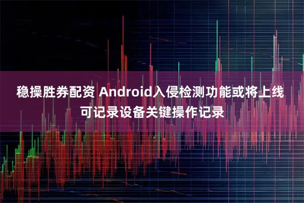 稳操胜券配资 Android入侵检测功能或将上线 可记录设备关键操作记录