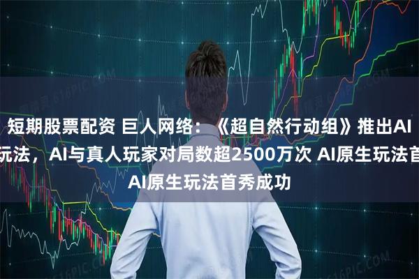 短期股票配资 巨人网络：《超自然行动组》推出AI大模型玩法，AI与真人玩家对局数超2500万次 AI原生玩法首秀成功