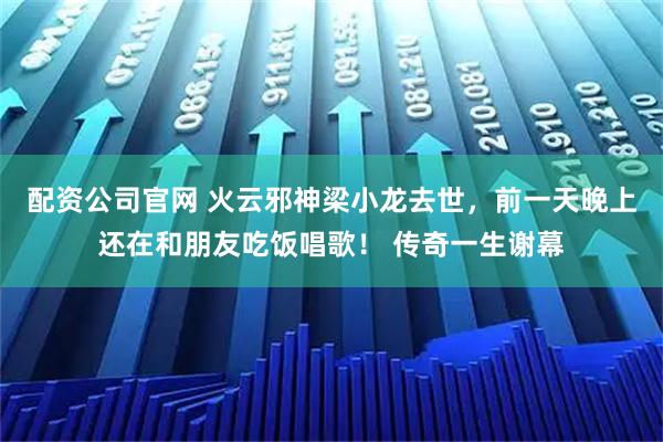 配资公司官网 火云邪神梁小龙去世，前一天晚上还在和朋友吃饭唱歌！ 传奇一生谢幕