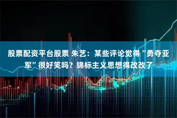 股票配资平台股票 朱艺：某些评论觉得“勇夺亚军”很好笑吗？锦标主义思想得改改了