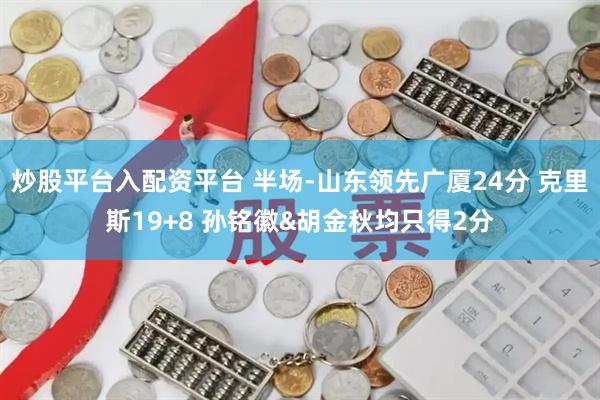 炒股平台入配资平台 半场-山东领先广厦24分 克里斯19+8 孙铭徽&胡金秋均只得2分