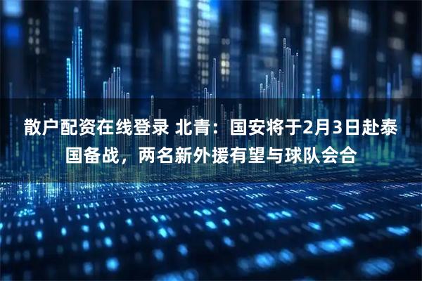 散户配资在线登录 北青：国安将于2月3日赴泰国备战，两名新外援有望与球队会合