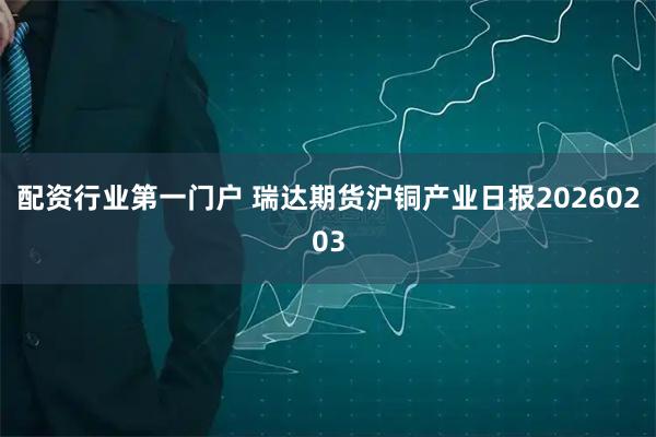 配资行业第一门户 瑞达期货沪铜产业日报20260203