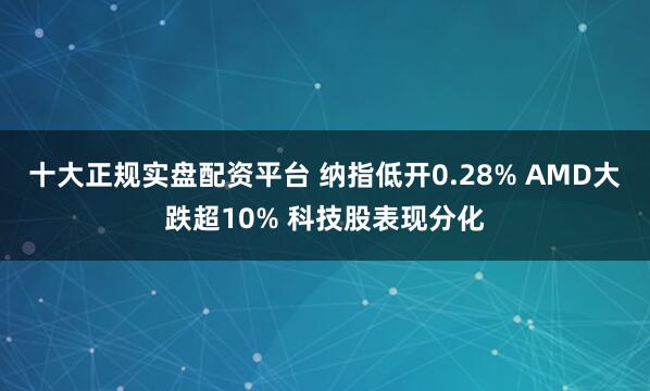 十大正规实盘配资平台 纳指低开0.28% AMD大跌超10% 科技股表现分化