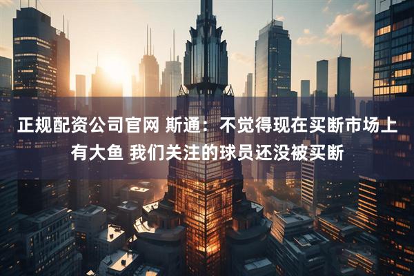 正规配资公司官网 斯通：不觉得现在买断市场上有大鱼 我们关注的球员还没被买断