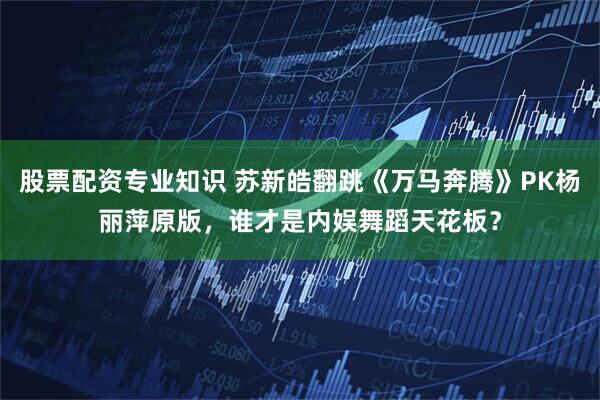 股票配资专业知识 苏新皓翻跳《万马奔腾》PK杨丽萍原版，谁才是内娱舞蹈天花板？