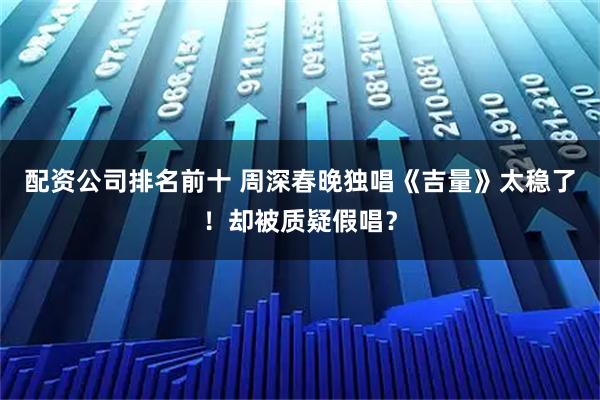 配资公司排名前十 周深春晚独唱《吉量》太稳了！却被质疑假唱？