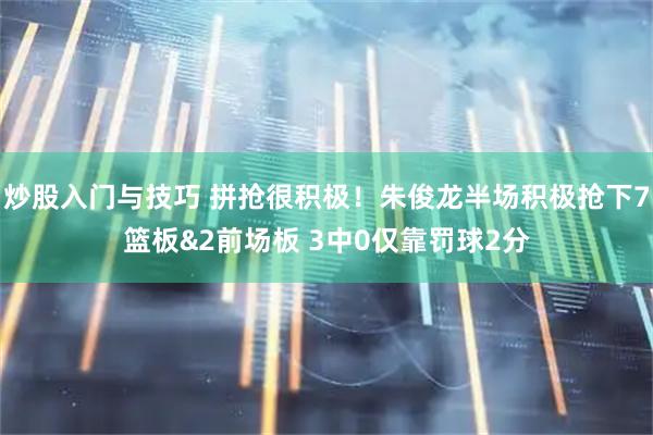 炒股入门与技巧 拼抢很积极！朱俊龙半场积极抢下7篮板&2前场板 3中0仅靠罚球2分