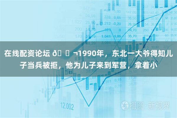 在线配资论坛 🌬1990年，东北一大爷得知儿子当兵被拒，他为儿子来到军营，拿着小