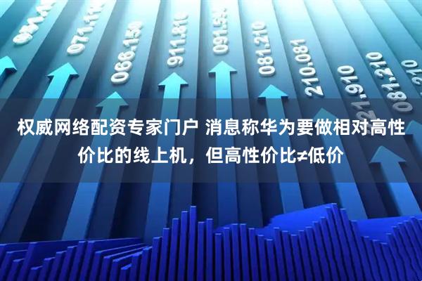 权威网络配资专家门户 消息称华为要做相对高性价比的线上机，但高性价比≠低价