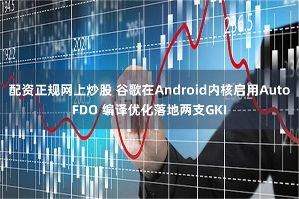 配资正规网上炒股 谷歌在Android内核启用AutoFDO 编译优化落地两支GKI