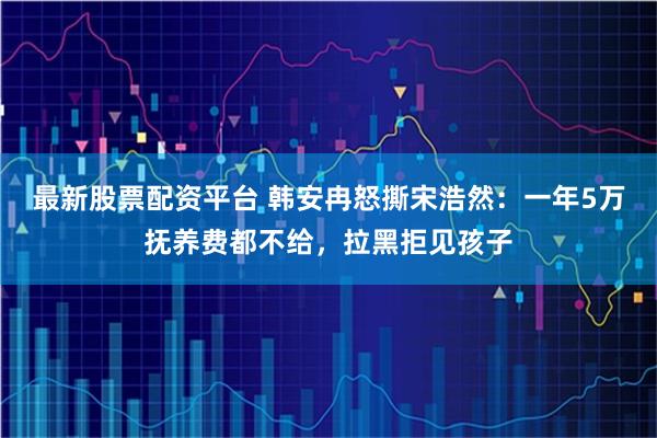 最新股票配资平台 韩安冉怒撕宋浩然：一年5万抚养费都不给，拉黑拒见孩子