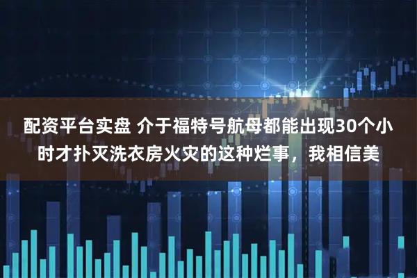 配资平台实盘 介于福特号航母都能出现30个小时才扑灭洗衣房火灾的这种烂事，我相信美