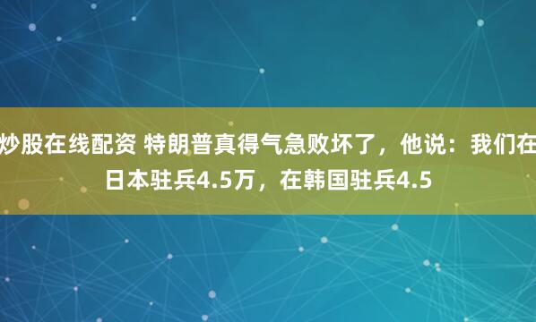 炒股在线配资 特朗普真得气急败坏了，他说：我们在日本驻兵4.5万，在韩国驻兵4.5