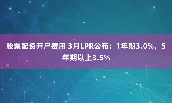 股票配资开户费用 3月LPR公布：1年期3.0%，5年期以上3.5%