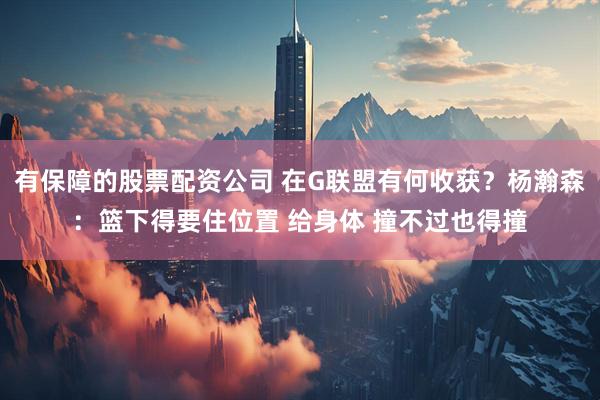 有保障的股票配资公司 在G联盟有何收获？杨瀚森：篮下得要住位置 给身体 撞不过也得撞