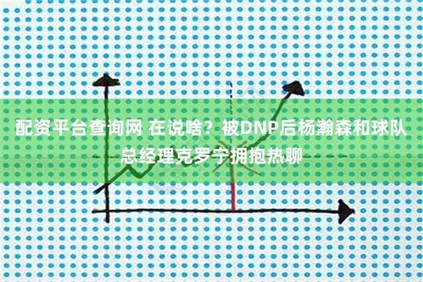 配资平台查询网 在说啥？被DNP后杨瀚森和球队总经理克罗宁拥抱热聊