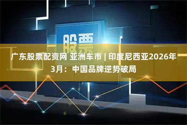 广东股票配资网 亚洲车市 | 印度尼西亚2026年3月：中国品牌逆势破局