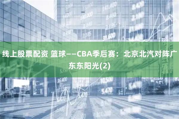 线上股票配资 篮球——CBA季后赛：北京北汽对阵广东东阳光(2)