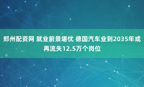 郑州配资网 就业前景堪忧 德国汽车业到2035年或再流失12.5万个岗位