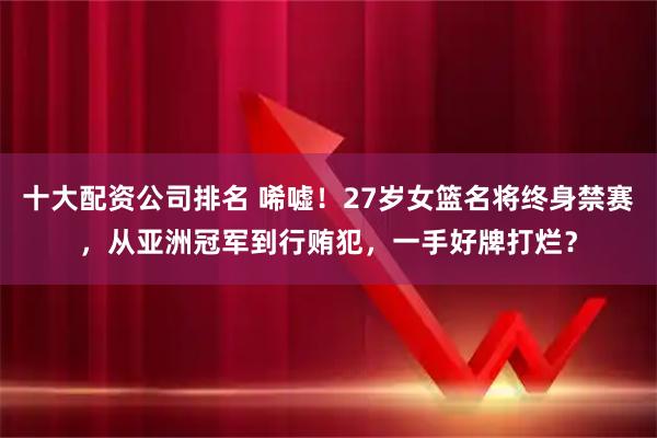 十大配资公司排名 唏嘘！27岁女篮名将终身禁赛，从亚洲冠军到行贿犯，一手好牌打烂？