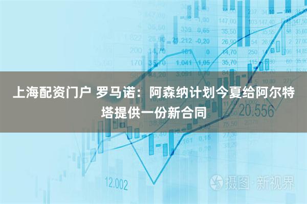 上海配资门户 罗马诺：阿森纳计划今夏给阿尔特塔提供一份新合同
