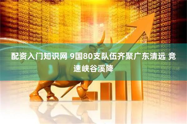 配资入门知识网 9国80支队伍齐聚广东清远 竞速峡谷溪降
