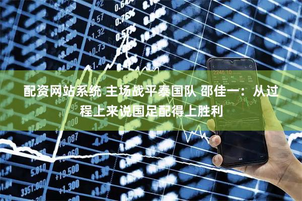 配资网站系统 主场战平泰国队 邵佳一：从过程上来说国足配得上胜利
