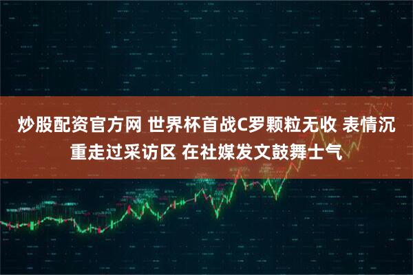 炒股配资官方网 世界杯首战C罗颗粒无收 表情沉重走过采访区 在社媒发文鼓舞士气