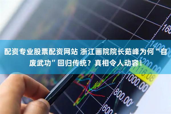 配资专业股票配资网站 浙江画院院长茹峰为何“自废武功”回归传统？真相令人动容！