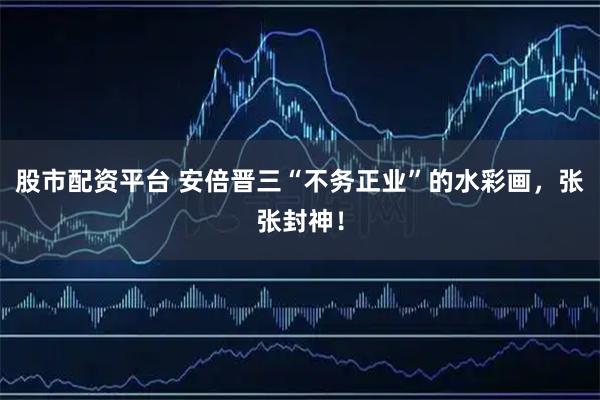 股市配资平台 安倍晋三“不务正业”的水彩画，张张封神！