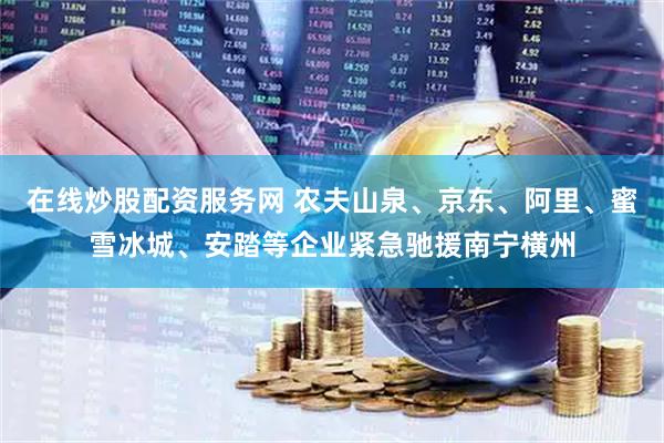 在线炒股配资服务网 农夫山泉、京东、阿里、蜜雪冰城、安踏等企业紧急驰援南宁横州