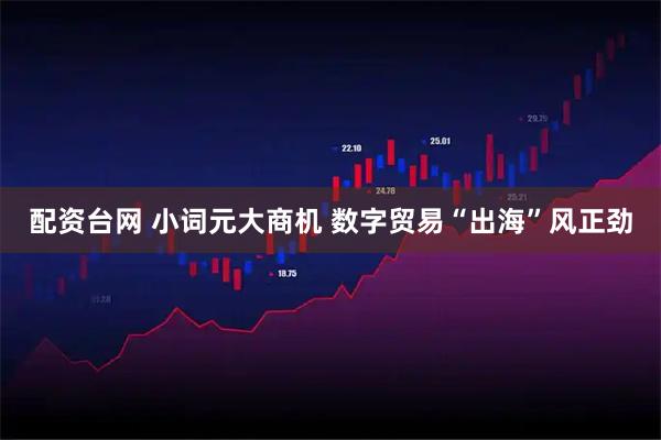 配资台网 小词元大商机 数字贸易“出海”风正劲